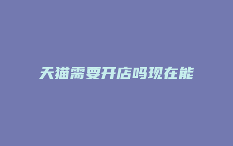 天猫需要开店吗现在能开吗